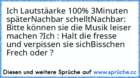 Ich Lautstäarke 100% 3Minuten später
Nachbar schellt
Nachbar: Bitte können sie die Musik leiser machen ?
Ich : Halt die fresse und verpissen sie sich
Bisschen Frech oder ?