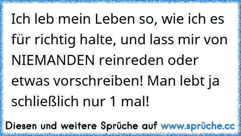 Ich leb mein Leben so, wie ich es für richtig halte, und lass mir von NIEMANDEN reinreden oder etwas vorschreiben! Man lebt ja schließlich nur 1 mal!