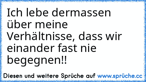 Ich lebe dermassen über meine Verhältnisse, dass wir einander fast nie begegnen!!