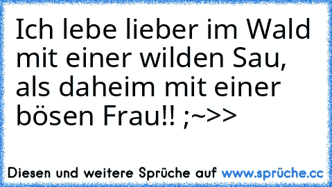 Ich lebe lieber im Wald mit einer wilden Sau, als daheim mit einer bösen Frau!! ;~>>