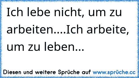 Ich lebe nicht, um zu arbeiten....
Ich arbeite, um zu leben...