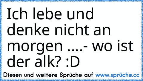 Ich lebe und denke nicht an morgen ....- wo ist der alk? :D