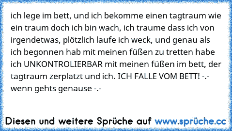 ich lege im bett, und ich bekomme einen tagtraum wie ein traum doch ich bin wach, ich traume dass ich von irgendetwas, plötzlich laufe ich weck, und genau als ich begonnen hab mit meinen füßen zu tretten habe ich UNKONTROLIERBAR mit meinen füßen im bett, der tagtraum zerplatzt und ich. ICH FALLE VOM BETT! -.- wenn gehts genause -.-