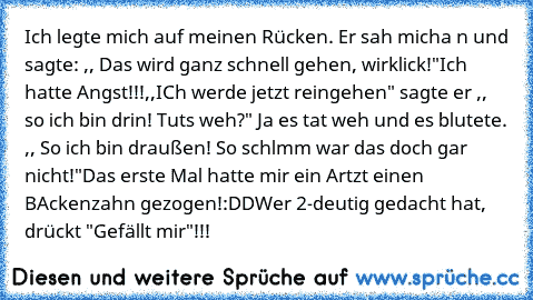 Ich legte mich auf meinen Rücken. Er sah micha n und sagte: ,, Das wird ganz schnell gehen, wirklick!"
Ich hatte Angst!!!
,,ICh werde jetzt reingehen" sagte er ,, so ich bin drin! Tuts weh?" Ja es tat weh und es blutete. ,, So ich bin draußen! So schlmm war das doch gar nicht!"
Das erste Mal hatte mir ein Artzt einen BAckenzahn gezogen!
:DD
Wer 2-deutig gedacht hat, drückt "Gefällt mir"!!!