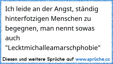 Ich leide an der Angst, ständig hinterfotzigen Menschen zu begegnen, man nennt sowas auch "Lecktmichalleamarschphobie"