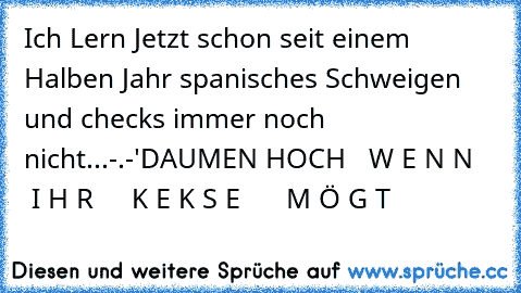 Ich Lern Jetzt schon seit einem Halben Jahr spanisches Schweigen und checks immer noch nicht...-.-'
D
A
U
M
E
N 
H
O
C
H   W E N N     I H R     K E K S E      M Ö G T