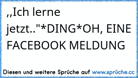 ,,Ich lerne jetzt.."
*DING*
OH, EINE FACEBOOK MELDUNG