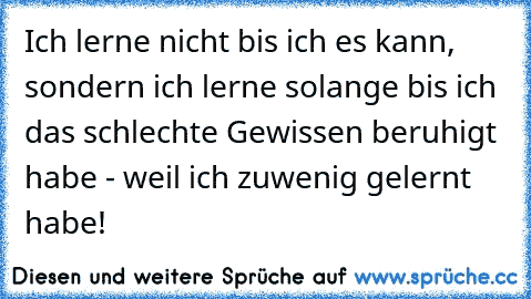 Ich lerne nicht bis ich es kann, sondern ich lerne solange bis ich das schlechte Gewissen beruhigt habe - weil ich zuwenig gelernt habe!