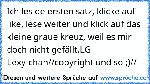 Ich les de ersten satz, klicke auf like, lese weiter und klick auf das kleine graue kreuz, weil es mir doch nicht gefällt.
LG Lexy-chan
//copyright und so ;)//