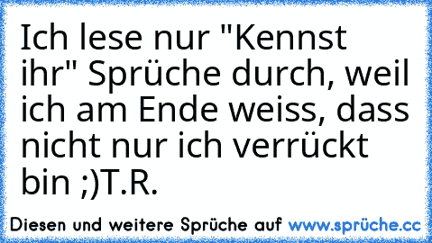 Ich lese nur "Kennst ihr" Sprüche durch, weil ich am Ende weiss, dass nicht nur ich verrückt bin ;)
T.R.