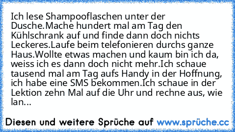 Ich lese Shampooflaschen unter der Dusche.
Mache hundert mal am Tag den Kühlschrank auf und finde dann doch nichts Leckeres.
Laufe beim telefonieren durchs ganze Haus.
Wollte etwas machen und kaum bin ich da, weiss ich es dann doch nicht mehr.
Ich schaue tausend mal am Tag aufs Handy in der Hoffnung, ich habe eine SMS bekommen.
Ich schaue in der Lektion zehn Mal auf die Uhr und rechne aus, wie ...