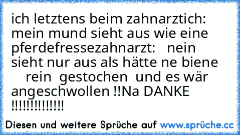 ich letztens beim zahnarzt
ich: mein mund sieht aus wie eine pferdefresse
zahnarzt:   nein sieht nur aus als hätte ne biene       rein  gestochen  und es wär angeschwollen !!
Na DANKE !!!!!!!!!!!!!!