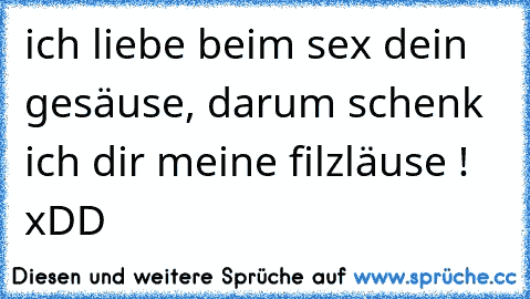 ich liebe beim sex dein gesäuse, darum schenk ich dir meine filzläuse !
 xDD