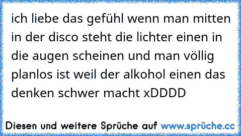 ich liebe das gefühl wenn man mitten in der disco steht die lichter einen in die augen scheinen und man völlig planlos ist weil der alkohol einen das denken schwer macht xDDDD