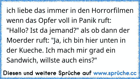 ich liebe das immer in den Horrorfilmen wenn das Opfer voll in Panik ruft: "Hallo? Ist da jemand?" als ob dann der Moerder ruft: "Ja, ich bin hier unten in der Kueche. Ich mach mir grad ein Sandwich, willste auch eins?"