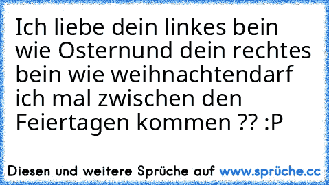 Ich liebe dein linkes bein wie Ostern
und dein rechtes bein wie weihnachten
darf ich mal zwischen den Feiertagen kommen ?? :P