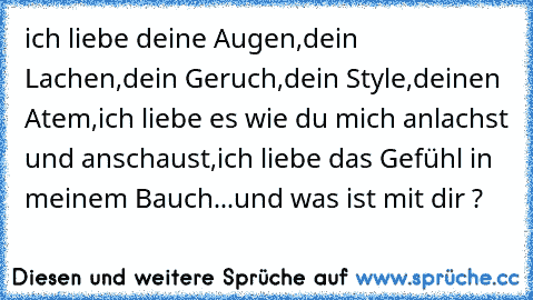 ich liebe deine Augen,dein Lachen,dein Geruch,dein Style,deinen Atem,ich liebe es wie du mich anlachst und anschaust,ich liebe das Gefühl in meinem Bauch...und was ist mit dir ?