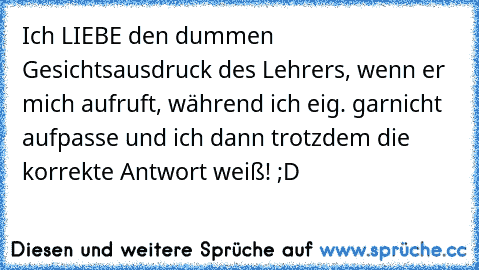 Ich LIEBE den dummen Gesichtsausdruck des Lehrers, wenn er mich aufruft, während ich eig. garnicht aufpasse und ich dann trotzdem die korrekte Antwort weiß! ;D