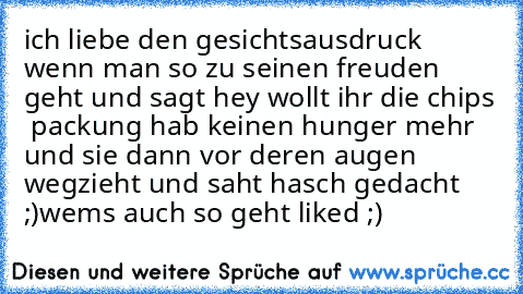 ich liebe den gesichtsausdruck wenn man so zu seinen freuden geht und sagt hey wollt ihr die chips  packung hab keinen hunger mehr und sie dann vor deren augen wegzieht und saht hasch gedacht ;)
wems auch so geht liked ;)