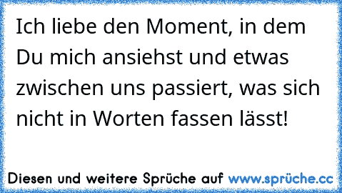 Ich liebe den Moment, in dem Du mich ansiehst und etwas zwischen uns passiert, was sich nicht in Worten fassen lässt!