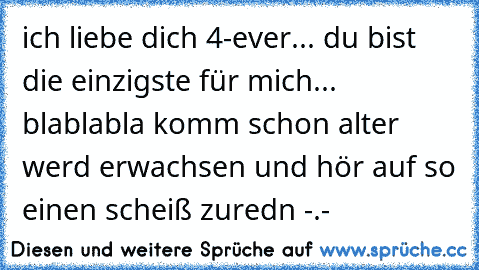 ich liebe dich 4-ever... du bist die einzigste für mich... blablabla komm schon alter werd erwachsen und hör auf so einen scheiß zuredn -.-