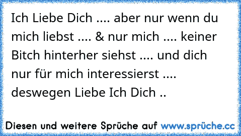 Ich Liebe Dich ..
.. aber nur wenn du mich liebst ..
.. & nur mich ..
.. keiner Bitch hinterher siehst ..
.. und dich nur für mich interessierst ..
.. deswegen Liebe Ich Dich ..
♥