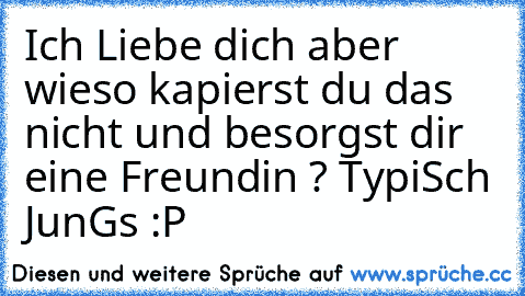 Ich Liebe dich aber wieso kapierst du das nicht und besorgst dir eine Freundin ? TypiSch JunGs :P