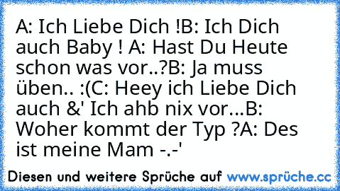 A: Ich Liebe Dich !
B: Ich Dich auch Baby ! ♥
A: Hast Du Heute schon was vor..?
B: Ja muss üben.. :(
C: Heey ich Liebe Dich auch &' Ich ahb nix vor...
B: Woher kommt der Typ ?
A: Des ist meine Mam -.-'