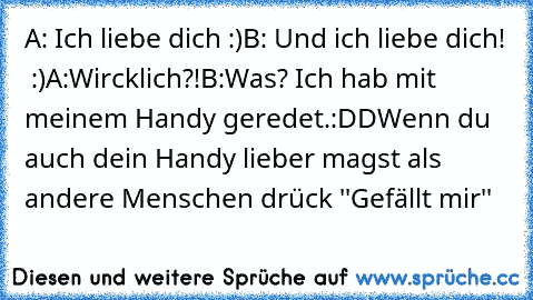 A: Ich liebe dich :)
B: Und ich liebe dich! ♥ :)
A:Wircklich?!
B:Was? Ich hab mit meinem Handy geredet.:DD
Wenn du auch dein Handy lieber magst als andere Menschen drück ''Gefällt mir''