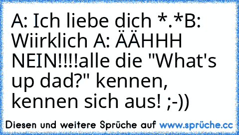 A: Ich liebe dich *.*
B: Wiirklich ♥
A: ÄÄHHH NEIN!!!!
alle die "What's up dad?" kennen, kennen sich aus! ;-))