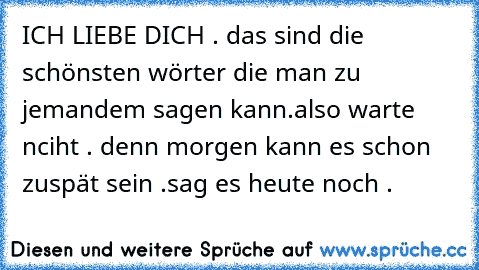 ICH LIEBE DICH . das sind die schönsten wörter die man zu jemandem sagen kann.
also warte nciht . denn morgen kann es schon zuspät sein .
sag es heute noch . ♥