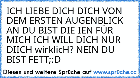 ICH LIEBE DICH DICH VON DEM ERSTEN AUGENBLICK AN DU BIST DIE IEN FÜR MICH ICH WILL DICH NUR DIICH 
wirklicH? 
NEIN DU BIST FETT;:D