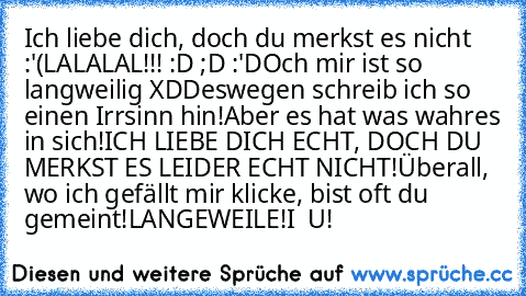 Ich liebe dich, doch du merkst es nicht :'(
LALALAL!!! :D ;D :'D
Och mir ist so langweilig XD
Deswegen schreib ich so einen Irrsinn hin!
Aber es hat was wahres in sich!
ICH LIEBE DICH ECHT, DOCH DU MERKST ES LEIDER ECHT NICHT!
Überall, wo ich gefällt mir klicke, bist oft du gemeint!
LANGEWEILE!
I ♥ U!