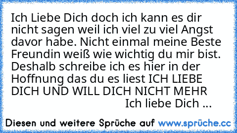 Ich Liebe Dich doch ich kann es dir nicht sagen weil ich viel zu viel Angst davor habe. ♥
Nicht einmal meine Beste Freundin weiß wie wichtig du mir bist. Deshalb schreibe ich es hier in der Hoffnung das du es liest ♥
ICH LIEBE DICH UND WILL DICH NICHT MEHR
♥ ♥ ♥ ♥ ♥ ♥ ♥ ♥ ♥ ♥ ♥ ♥ ♥ ♥ ♥ ♥ ♥ ♥ ♥ ♥ ♥ ♥ ♥ ♥ ♥ ♥ ♥ ♥ ♥ ♥ ♥ ♥ ♥ ♥ ♥ ♥ ♥ ♥ ♥ ♥ ♥ ♥ ♥ ♥ ♥ Ich liebe Dich ♥...