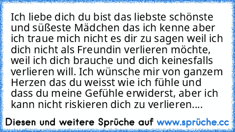 Ich liebe dich du bist das liebste schönste und süßeste Mädchen das ich kenne aber ich traue mich nicht es dir zu sagen weil ich dich nicht als Freundin verlieren möchte, weil ich dich brauche und dich keinesfalls verlieren will. Ich wünsche mir von ganzem Herzen das du weisst wie ich fühle und dass du meine Gefühle erwiderst, aber ich kann nicht riskieren dich zu verlieren....