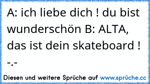 A: ich liebe dich ! du bist wunderschön ♥
B: ALTA, das ist dein skateboard ! -.-