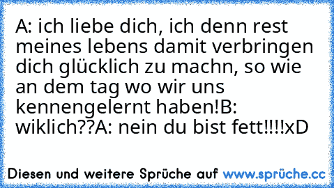 A: ich liebe dich, ich denn rest meines lebens damit verbringen dich glücklich zu machn, so wie an dem tag wo wir uns kennengelernt haben!
B: wiklich??
A: nein du bist fett!!!!
xD