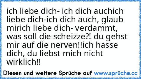 ich liebe dich
- ich dich auch
ich liebe dich
-ich dich auch, glaub mir
ich liebe dich
- verdammt, was soll die scheizze?! du gehst mir auf die nerven!!
ich hasse dich, du liebst mich nicht wirklich!!