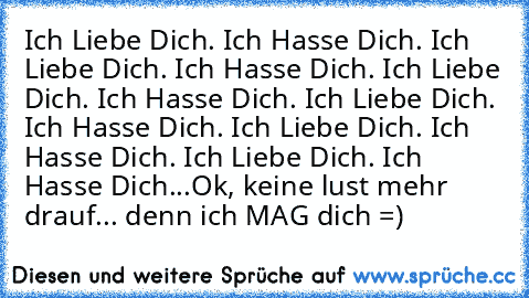 Ich Liebe Dich. Ich Hasse Dich. Ich Liebe Dich. Ich Hasse Dich. Ich Liebe Dich. Ich Hasse Dich. Ich Liebe Dich. Ich Hasse Dich. Ich Liebe Dich. Ich Hasse Dich. Ich Liebe Dich. Ich Hasse Dich...
Ok, keine lust mehr drauf... denn ich MAG dich =)