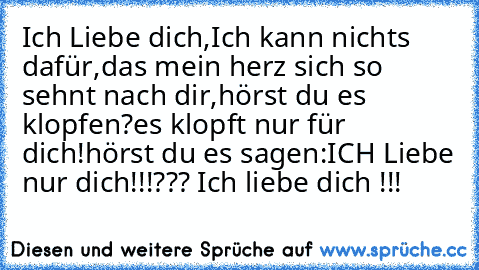 Ich Liebe dich,
Ich kann nichts dafür,
das mein herz sich so sehnt nach dir,
hörst du es klopfen?
es klopft nur für dich!
hörst du es sagen:
ICH Liebe nur dich!!!
??? Ich liebe dich !!!