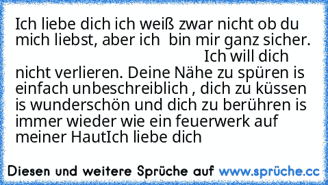 Ich liebe dich ich weiß zwar nicht ob du mich liebst, aber ich  bin mir ganz sicher.                                                 Ich will dich nicht verlieren. Deine Nähe zu spüren is einfach unbeschreiblich , dich zu küssen is wunderschön und dich zu berühren is immer wieder wie ein feuerwerk auf meiner Haut
Ich liebe dich ♥