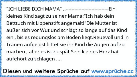 "ICH LIEBE DICH MAMA" ..
------------------------------
Ein kleines Kind sagt zu seiner Mama:
"Ich hab dein Betttuch mit Lippenstift angemalt!"
Die Mutter ist außer sich vor Wut und schlägt so lange auf das Kind ein , bis es regungslos am Boden liegt.
Reuevoll und in Tränen aufgelöst bittet sie ihr Kind die Augen auf zu machen , aber es ist zu spät.
Sein kleines Herz hat aufehört zu schlagen .
Im ...