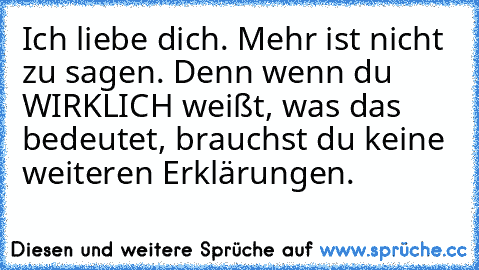 Ich liebe dich. Mehr ist nicht zu sagen. Denn wenn du WIRKLICH weißt, was das bedeutet, brauchst du keine weiteren Erklärungen. ♥