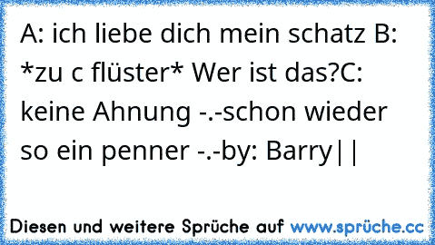 A: ich liebe dich mein schatz ♥
B: *zu c flüster* Wer ist das?
C: keine Ahnung -.-schon wieder so ein penner -.-
by: Barry|♥|