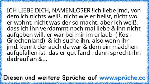 ICH LIEBE DICH, NAMENLOSER !
ich liebe jmd, von dem ich nichts weiß. nicht wie er heißt, nicht wo er wohnt, nicht was der so macht. aber ich weiß, dass ich ihn verdammt noch mal liebe & ihn nicht aufgeben will. er war bei mir im urlaub  ( Kos - Griechenland)  & ich suche ihn. also wenn ihr jmd. kennt der auch da war & dem ein mädchen aufgefallen ist, das er gut fand , dann sprecht ihn dadrauf an &...