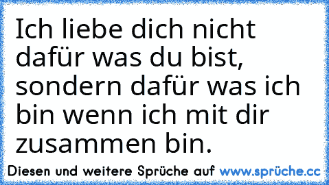 Ich liebe dich nicht dafür was du bist, sondern dafür was ich bin wenn ich mit dir zusammen bin.