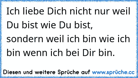 Ich liebe Dich nicht nur weil Du bist wie Du bist, sondern weil ich bin wie ich bin wenn ich bei Dir bin.