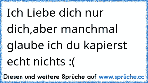 Ich Liebe dich nur dich,
aber manchmal glaube ich du kapierst echt nichts :(