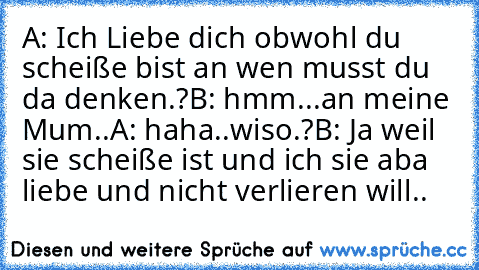 A: Ich Liebe dich obwohl du scheiße bist an wen musst du da denken.?
B: hmm...an meine Mum..
A: haha..wiso.?
B: Ja weil sie scheiße ist und ich sie aba liebe und nicht verlieren will..♥