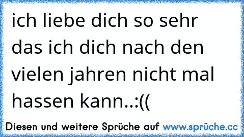 ich liebe dich so sehr das ich dich nach den vielen jahren nicht mal hassen kann..:((